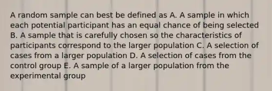 A random sample can best be defined as A. A sample in which each potential participant has an equal chance of being selected B. A sample that is carefully chosen so the characteristics of participants correspond to the larger population C. A selection of cases from a larger population D. A selection of cases from the control group E. A sample of a larger population from the experimental group