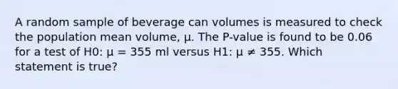 A random sample of beverage can volumes is measured to check the population mean volume, μ. The P-value is found to be 0.06 for a test of H0: μ = 355 ml versus H1: μ ≠ 355. Which statement is true?