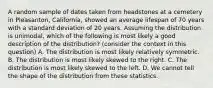 A random sample of dates taken from headstones at a cemetery in Pleasanton, California, showed an average lifespan of 70 years with a standard deviation of 20 years. Assuming the distribution is unimodal, which of the following is most likely a good description of the distribution? (consider the context in this question) A. The distribution is most likely relatively symmetric. B. The distribution is most likely skewed to the right. C. The distribution is most likely skewed to the left. D. We cannot tell the shape of the distribution from these statistics.