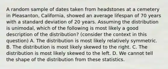 A random sample of dates taken from headstones at a cemetery in Pleasanton, California, showed an average lifespan of 70 years with a standard deviation of 20 years. Assuming the distribution is unimodal, which of the following is most likely a good description of the distribution? (consider the context in this question) A. The distribution is most likely relatively symmetric. B. The distribution is most likely skewed to the right. C. The distribution is most likely skewed to the left. D. We cannot tell the shape of the distribution from these statistics.