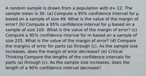 A random sample is drawn from a population with σ= 12. The sample mean is 30. (a) Compute a 95% confidence interval for μ based on a sample of size 49. What is the value of the margin of error? (b) Compute a 95% confidence interval for μ based on a sample of size 100. What is the value of the margin of error? (c) Compute a 95% confidence interval for m based on a sample of size 225. What is the value of the margin of error? (d) Compare the margins of error for parts (a) through (c). As the sample size increases, does the margin of error decrease? (e) Critical Thinking Compare the lengths of the confidence intervals for parts (a) through (c). As the sample size increases, does the length of a 90% confidence interval decrease?