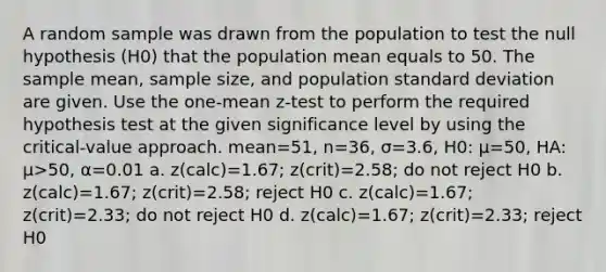 A random sample was drawn from the population to test the null hypothesis (H0) that the population mean equals to 50. The sample mean, sample size, and population standard deviation are given. Use the one-mean z-test to perform the required hypothesis test at the given significance level by using the critical-value approach. mean=51, n=36, σ=3.6, H0: µ=50, HA: µ>50, α=0.01 a. z(calc)=1.67; z(crit)=2.58; do not reject H0 b. z(calc)=1.67; z(crit)=2.58; reject H0 c. z(calc)=1.67; z(crit)=2.33; do not reject H0 d. z(calc)=1.67; z(crit)=2.33; reject H0