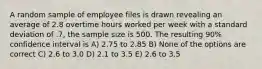 A random sample of employee files is drawn revealing an average of 2.8 overtime hours worked per week with a standard deviation of .7, the sample size is 500. The resulting 90% confidence interval is A) 2.75 to 2.85 B) None of the options are correct C) 2.6 to 3.0 D) 2.1 to 3.5 E) 2.6 to 3.5