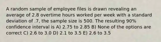 A random sample of employee files is drawn revealing an average of 2.8 overtime hours worked per week with a standard deviation of .7, the sample size is 500. The resulting 90% confidence interval is A) 2.75 to 2.85 B) None of the options are correct C) 2.6 to 3.0 D) 2.1 to 3.5 E) 2.6 to 3.5