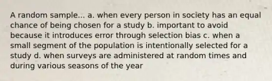 A random sample... a. when every person in society has an equal chance of being chosen for a study b. important to avoid because it introduces error through selection bias c. when a small segment of the population is intentionally selected for a study d. when surveys are administered at random times and during various seasons of the year