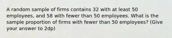 A random sample of firms contains 32 with at least 50 employees, and 58 with fewer than 50 employees. What is the sample proportion of firms with fewer than 50 employees? (Give your answer to 2dp)