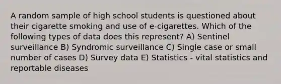 A random sample of high school students is questioned about their cigarette smoking and use of e-cigarettes. Which of the following types of data does this represent? A) Sentinel surveillance B) Syndromic surveillance C) Single case or small number of cases D) Survey data E) Statistics - vital statistics and reportable diseases