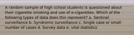 A random sample of high school students is questioned about their cigarette smoking and use of e-cigarettes. Which of the following types of data does this represent? a. Sentinel surveillance b. Syndromic surveillance c. Single case or small number of cases d. Survey data e. vital statistics