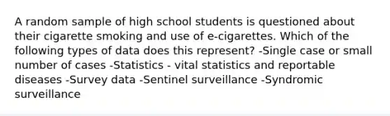 A random sample of high school students is questioned about their cigarette smoking and use of e-cigarettes. Which of the following types of data does this represent? -Single case or small number of cases -Statistics - vital statistics and reportable diseases -Survey data -Sentinel surveillance -Syndromic surveillance