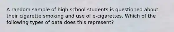 A random sample of high school students is questioned about their cigarette smoking and use of e-cigarettes. Which of the following types of data does this represent?