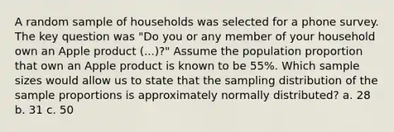 A random sample of households was selected for a phone survey. The key question was "Do you or any member of your household own an Apple product (...)?" Assume the population proportion that own an Apple product is known to be 55%. Which sample sizes would allow us to state that the sampling distribution of the sample proportions is approximately normally distributed? a. 28 b. 31 c. 50