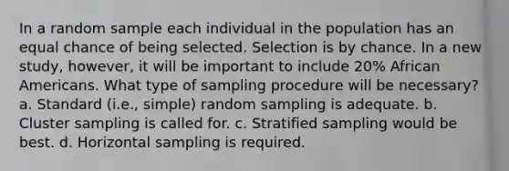 In a random sample each individual in the population has an equal chance of being selected. Selection is by chance. In a new study, however, it will be important to include 20% African Americans. What type of sampling procedure will be necessary? a. Standard (i.e., simple) random sampling is adequate. b. Cluster sampling is called for. c. Stratified sampling would be best. d. Horizontal sampling is required.