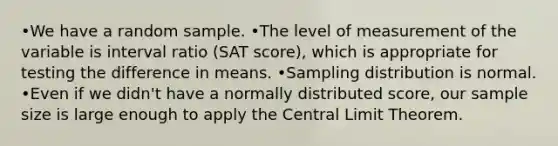 •We have a random sample. •The level of measurement of the variable is interval ratio (SAT score), which is appropriate for testing the difference in means. •Sampling distribution is normal. •Even if we didn't have a normally distributed score, our sample size is large enough to apply the Central Limit Theorem.