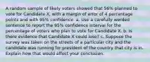 A random sample of likely voters showed that 56​% planned to vote for Candidate​ X, with a margin of error of 4 percentage points and with​ 95% confidence. a. Use a carefully worded sentence to report the​ 95% confidence interval for the percentage of voters who plan to vote for Candidate X. b. Is there evidence that Candidate X could​ lose? c. Suppose the survey was taken on the streets of a particular city and the candidate was running for president of the country that city is in. Explain how that would affect your conclusion.