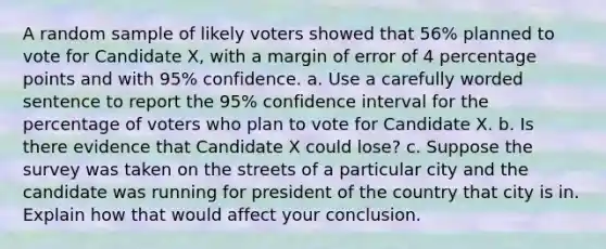 A random sample of likely voters showed that 56​% planned to vote for Candidate​ X, with a margin of error of 4 percentage points and with​ 95% confidence. a. Use a carefully worded sentence to report the​ 95% confidence interval for the percentage of voters who plan to vote for Candidate X. b. Is there evidence that Candidate X could​ lose? c. Suppose the survey was taken on the streets of a particular city and the candidate was running for president of the country that city is in. Explain how that would affect your conclusion.