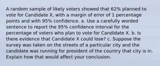 A random sample of likely voters showed that 62​% planned to vote for Candidate​ X, with a margin of error of 1 percentage points and with​ 95% confidence. a. Use a carefully worded sentence to report the​ 95% confidence interval for the percentage of voters who plan to vote for Candidate X. b. Is there evidence that Candidate X could​ lose? c. Suppose the survey was taken on the streets of a particular city and the candidate was running for president of the country that city is in. Explain how that would affect your conclusion.