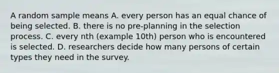 A random sample means A. every person has an equal chance of being selected. B. there is no pre-planning in the selection process. C. every nth (example 10th) person who is encountered is selected. D. researchers decide how many persons of certain types they need in the survey.