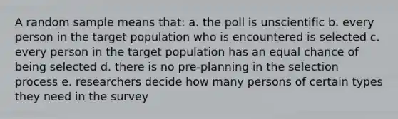 A random sample means that: a. the poll is unscientific b. every person in the target population who is encountered is selected c. every person in the target population has an equal chance of being selected d. there is no pre-planning in the selection process e. researchers decide how many persons of certain types they need in the survey