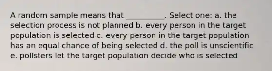 A random sample means that __________. Select one: a. the selection process is not planned b. every person in the target population is selected c. every person in the target population has an equal chance of being selected d. the poll is unscientific e. pollsters let the target population decide who is selected