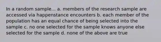 In a random sample... a. members of the research sample are accessed via happenstance encounters b. each member of the population has an equal chance of being selected into the sample c. no one selected for the sample knows anyone else selected for the sample d. none of the above are true