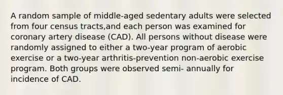 A random sample of middle-aged sedentary adults were selected from four census tracts,and each person was examined for coronary artery disease (CAD). All persons without disease were randomly assigned to either a two-year program of aerobic exercise or a two-year arthritis-prevention non-aerobic exercise program. Both groups were observed semi- annually for incidence of CAD.