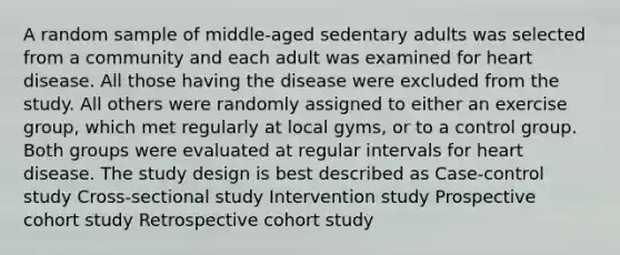 A random sample of middle-aged sedentary adults was selected from a community and each adult was examined for heart disease. All those having the disease were excluded from the study. All others were randomly assigned to either an exercise group, which met regularly at local gyms, or to a control group. Both groups were evaluated at regular intervals for heart disease. The study design is best described as Case-control study Cross-sectional study Intervention study Prospective cohort study Retrospective cohort study