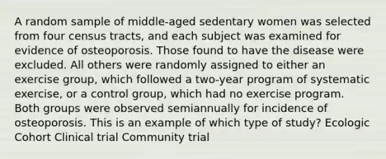 A random sample of middle-aged sedentary women was selected from four census tracts, and each subject was examined for evidence of osteoporosis. Those found to have the disease were excluded. All others were randomly assigned to either an exercise group, which followed a two-year program of systematic exercise, or a control group, which had no exercise program. Both groups were observed semiannually for incidence of osteoporosis. This is an example of which type of study? Ecologic Cohort Clinical trial Community trial