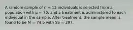 A random sample of n = 12 individuals is selected from a population with μ = 70, and a treatment is administered to each individual in the sample. After treatment, the sample mean is found to be M = 74.5 with SS = 297.