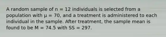 A random sample of n = 12 individuals is selected from a population with μ = 70, and a treatment is administered to each individual in the sample. After treatment, the sample mean is found to be M = 74.5 with SS = 297.