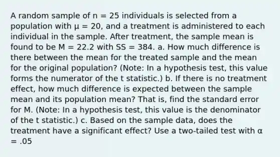 A random sample of n = 25 individuals is selected from a population with μ = 20, and a treatment is administered to each individual in the sample. After treatment, the sample mean is found to be M = 22.2 with SS = 384. a. How much difference is there between the mean for the treated sample and the mean for the original population? (Note: In a hypothesis test, this value forms the numerator of the t statistic.) b. If there is no treatment effect, how much difference is expected between the sample mean and its population mean? That is, find the standard error for M. (Note: In a hypothesis test, this value is the denominator of the t statistic.) c. Based on the sample data, does the treatment have a significant effect? Use a two-tailed test with α = .05