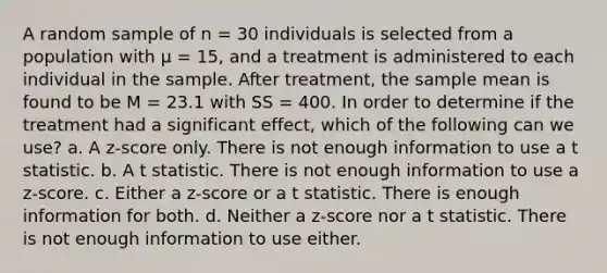 A random sample of n = 30 individuals is selected from a population with μ = 15, and a treatment is administered to each individual in the sample. After treatment, the sample mean is found to be M = 23.1 with SS = 400. In order to determine if the treatment had a significant effect, which of the following can we use? a. A z-score only. There is not enough information to use a t statistic. b. A t statistic. There is not enough information to use a z-score. c. Either a z-score or a t statistic. There is enough information for both. d. Neither a z-score nor a t statistic. There is not enough information to use either.