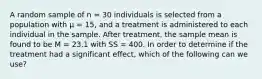 A random sample of n = 30 individuals is selected from a population with μ = 15, and a treatment is administered to each individual in the sample. After treatment, the sample mean is found to be M = 23.1 with SS = 400. In order to determine if the treatment had a significant effect, which of the following can we use?