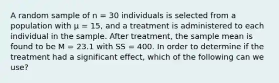 A random sample of n = 30 individuals is selected from a population with μ = 15, and a treatment is administered to each individual in the sample. After treatment, the sample mean is found to be M = 23.1 with SS = 400. In order to determine if the treatment had a significant effect, which of the following can we use?