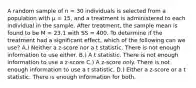 A random sample of n = 30 individuals is selected from a population with μ = 15, and a treatment is administered to each individual in the sample. After treatment, the sample mean is found to be M = 23.1 with SS = 400. To determine if the treatment had a significant effect, which of the following can we use? A.) Neither a z-score nor a t statistic. There is not enough information to use either. B.) A t statistic. There is not enough information to use a z-score C.) A z-score only. There is not enough information to use a t statistic. D.) Either a z-score or a t statistic. There is enough information for both.