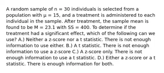 A random sample of n = 30 individuals is selected from a population with μ = 15, and a treatment is administered to each individual in the sample. After treatment, the sample mean is found to be M = 23.1 with SS = 400. To determine if the treatment had a significant effect, which of the following can we use? A.) Neither a z-score nor a t statistic. There is not enough information to use either. B.) A t statistic. There is not enough information to use a z-score C.) A z-score only. There is not enough information to use a t statistic. D.) Either a z-score or a t statistic. There is enough information for both.