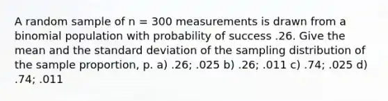 A random sample of n = 300 measurements is drawn from a binomial population with probability of success .26. Give the mean and the <a href='https://www.questionai.com/knowledge/kqGUr1Cldy-standard-deviation' class='anchor-knowledge'>standard deviation</a> of the sampling distribution of the sample proportion, p. a) .26; .025 b) .26; .011 c) .74; .025 d) .74; .011