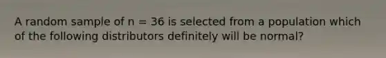 A random sample of n = 36 is selected from a population which of the following distributors definitely will be normal?