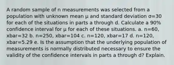 A random sample of n measurements was selected from a population with unknown mean μ and <a href='https://www.questionai.com/knowledge/kqGUr1Cldy-standard-deviation' class='anchor-knowledge'>standard deviation</a> σ=30 for each of the situations in parts a through d. Calculate a 90​% confidence interval for μ for each of these situations. a. n=60​, xbar=32 b. n=250​, xbar=104 c. n=120​, xbar=17 d. n=120​, xbar=5.29 e. Is the assumption that the underlying population of measurements is normally distributed necessary to ensure the validity of the confidence intervals in parts a through​ d? Explain.