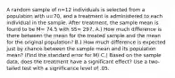 A random sample of n=12 individuals is selected from a population with u=70, and a treatment is administered to each individual in the sample. After treatment, the sample mean is found to be M= 74.5 with SS= 297. A.) How much difference is there between the mean for the treated sample and the mean for the original population? B.) How much difference is expected just by chance between the sample mean and its population mean? (Find the standard error for M) C.) Based on the sample data, does the treatment have a significant effect? Use a two-tailed test with a significance level of .05.