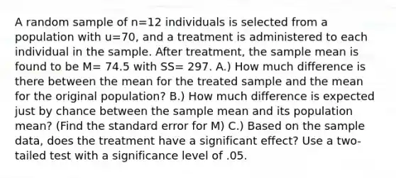 A random sample of n=12 individuals is selected from a population with u=70, and a treatment is administered to each individual in the sample. After treatment, the sample mean is found to be M= 74.5 with SS= 297. A.) How much difference is there between the mean for the treated sample and the mean for the original population? B.) How much difference is expected just by chance between the sample mean and its population mean? (Find the standard error for M) C.) Based on the sample data, does the treatment have a significant effect? Use a two-tailed test with a significance level of .05.