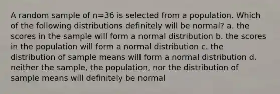 A random sample of n=36 is selected from a population. Which of the following distributions definitely will be normal? a. the scores in the sample will form a normal distribution b. the scores in the population will form a normal distribution c. the distribution of sample means will form a normal distribution d. neither the sample, the population, nor the distribution of sample means will definitely be normal