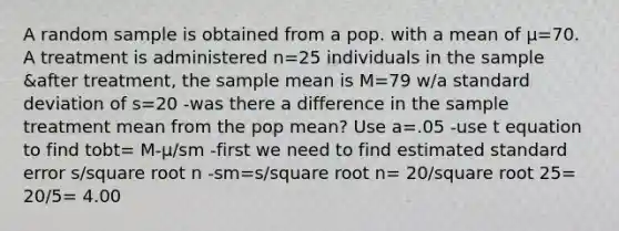 A random sample is obtained from a pop. with a mean of μ=70. A treatment is administered n=25 individuals in the sample &after treatment, the sample mean is M=79 w/a standard deviation of s=20 -was there a difference in the sample treatment mean from the pop mean? Use a=.05 -use t equation to find tobt= M-μ/sm -first we need to find estimated standard error s/square root n -sm=s/square root n= 20/square root 25= 20/5= 4.00