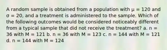 A random sample is obtained from a population with μ = 120 and σ = 20, and a treatment is administered to the sample. Which of the following outcomes would be considered noticeably different from a typical sample that did not receive the treatment? a. n = 36 with M = 121 b. n = 36 with M = 123 c. n = 144 with M = 121 d. n = 144 with M = 124