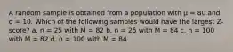 A random sample is obtained from a population with μ = 80 and σ = 10. Which of the following samples would have the largest Z-score? a. n = 25 with M = 82 b. n = 25 with M = 84 c. n = 100 with M = 82 d. n = 100 with M = 84