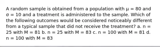 A random sample is obtained from a population with µ = 80 and σ = 10 and a treatment is administered to the sample. Which of the following outcomes would be considered noticeably different from a typical sample that did not receive the treatment? a. n = 25 with M = 81 b. n = 25 with M = 83 c. n = 100 with M = 81 d. n = 100 with M = 83