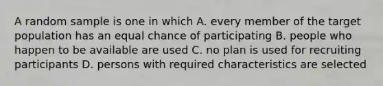 A random sample is one in which A. every member of the target population has an equal chance of participating B. people who happen to be available are used C. no plan is used for recruiting participants D. persons with required characteristics are selected