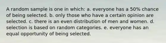 A random sample is one in which: a. everyone has a 50% chance of being selected. b. only those who have a certain opinion are selected. c. there is an even distribution of men and women. d. selection is based on random categories. e. everyone has an equal opportunity of being selected.