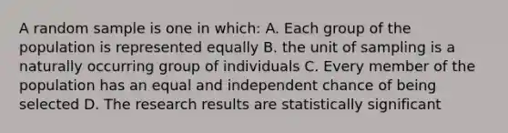 A random sample is one in which: A. Each group of the population is represented equally B. the unit of sampling is a naturally occurring group of individuals C. Every member of the population has an equal and independent chance of being selected D. The research results are statistically significant