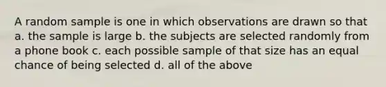 A random sample is one in which observations are drawn so that a. the sample is large b. the subjects are selected randomly from a phone book c. each possible sample of that size has an equal chance of being selected d. all of the above