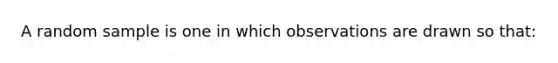 A random sample is one in which observations are drawn so that: